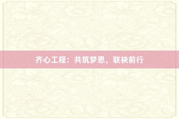 齐心工程：共筑梦思，联袂前行