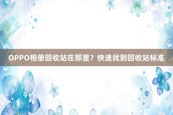 OPPO相册回收站在那里？快速找到回收站标准